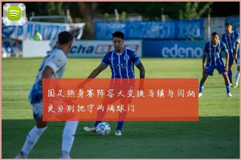 国足热身赛阵容大变换马镇与闫炳良分别把守两端球门