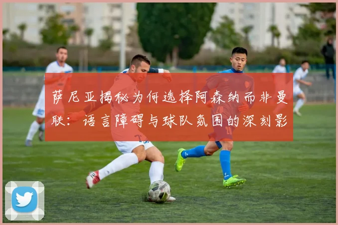 萨尼亚揭秘为何选择阿森纳而非曼联：语言障碍与球队氛围的深刻影响