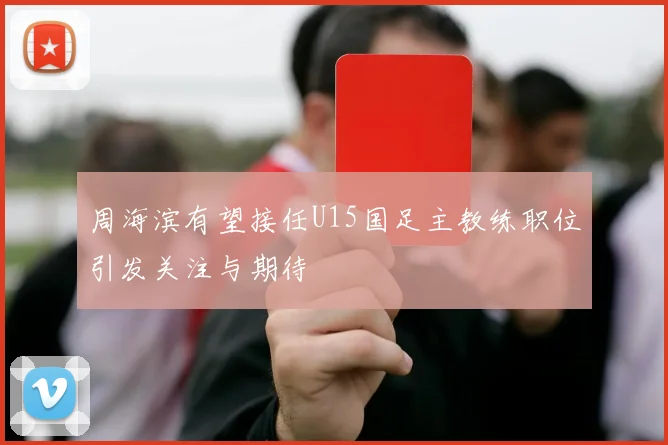 周海滨有望接任U15国足主教练职位引发关注与期待