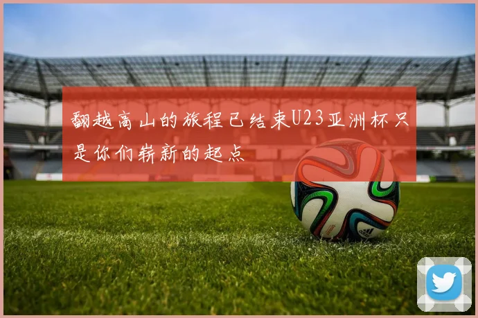 翻越高山的旅程已结束U23亚洲杯只是你们崭新的起点