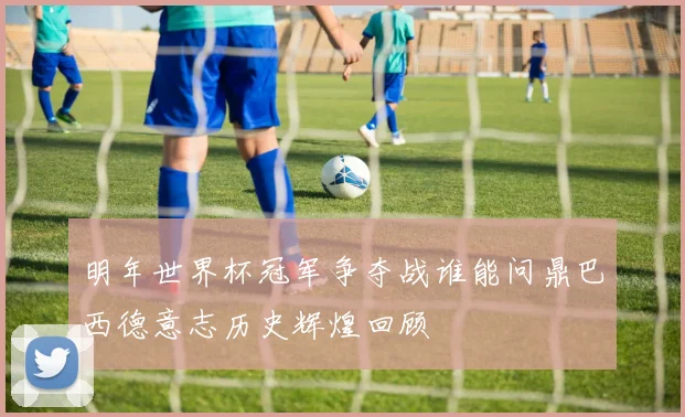 明年世界杯冠军争夺战谁能问鼎巴西德意志历史辉煌回顾