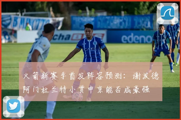 火箭新赛季首发阵容预测：谢泼德阿门杜兰特小贾申京能否成豪强