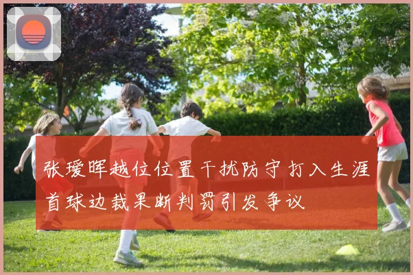 张瑷晖越位位置干扰防守打入生涯首球边裁果断判罚引发争议
