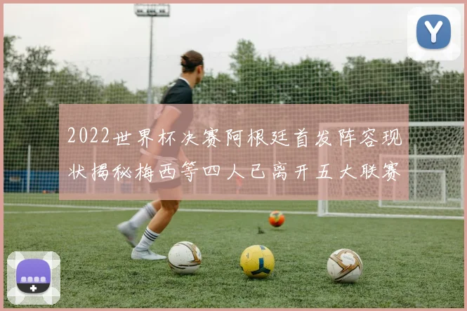 2022世界杯决赛阿根廷首发阵容现状揭秘梅西等四人已离开五大联赛