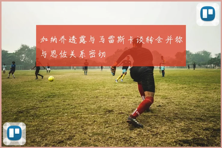 加纳乔透露与马雷斯卡谈转会并称与恩佐关系密切
