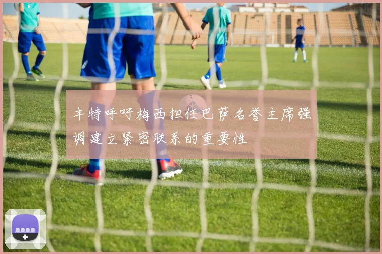 丰特呼吁梅西担任巴萨名誉主席强调建立紧密联系的重要性
