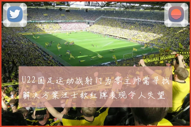 U22国足运动战射门为零主帅需寻找解决方案汪士钦红牌表现令人失望