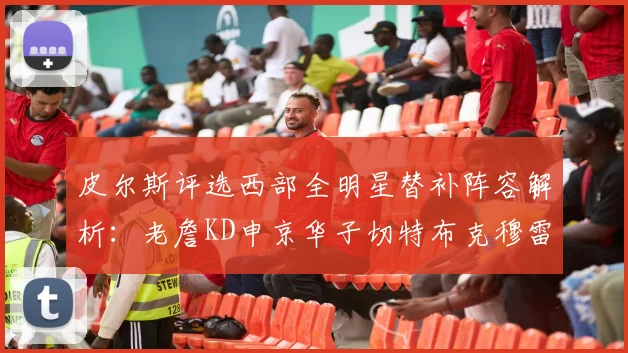 皮尔斯评选西部全明星替补阵容解析：老詹KD申京华子切特布克穆雷的实力对比