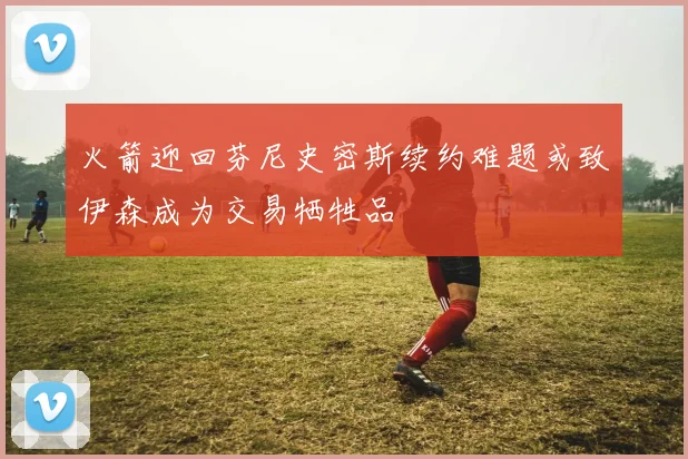 火箭迎回芬尼史密斯续约难题或致伊森成为交易牺牲品