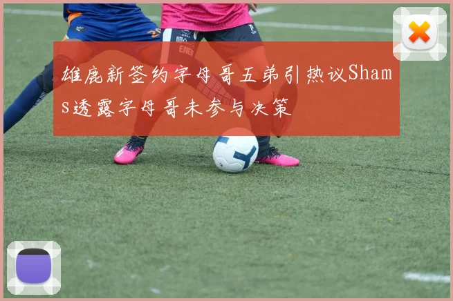 雄鹿新签约字母哥五弟引热议Shams透露字母哥未参与决策