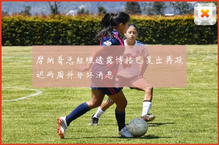 摩纳哥总经理透露博格巴复出再延迟两周并非坏消息