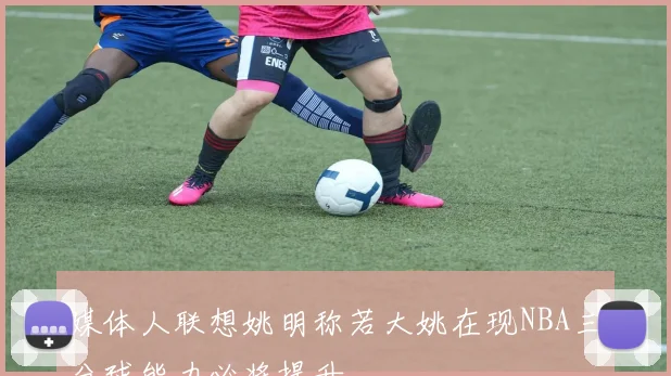 媒体人联想姚明称若大姚在现NBA三分球能力必将提升
