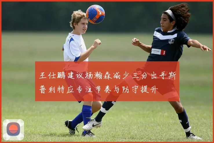 王仕鹏建议杨瀚森减少三分出手斯普利特应专注节奏与防守提升