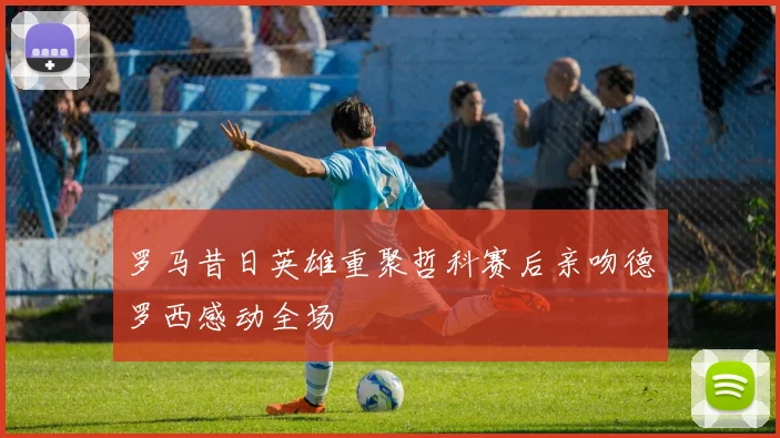 罗马昔日英雄重聚哲科赛后亲吻德罗西感动全场