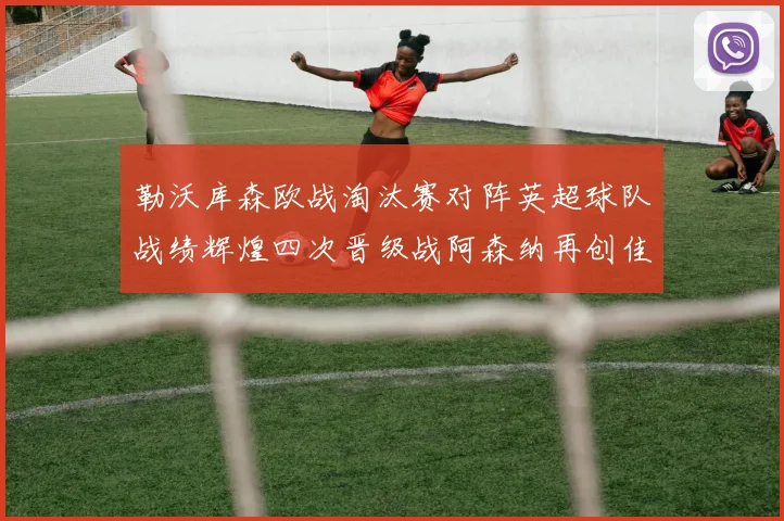 勒沃库森欧战淘汰赛对阵英超球队战绩辉煌四次晋级战阿森纳再创佳绩