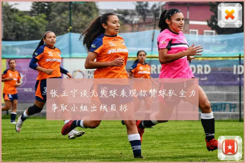 张玉宁谈无失球表现称赞球队全力争取小组出线目标