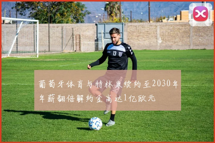 葡萄牙体育与特林康续约至2030年年薪翻倍解约金高达1亿欧元
