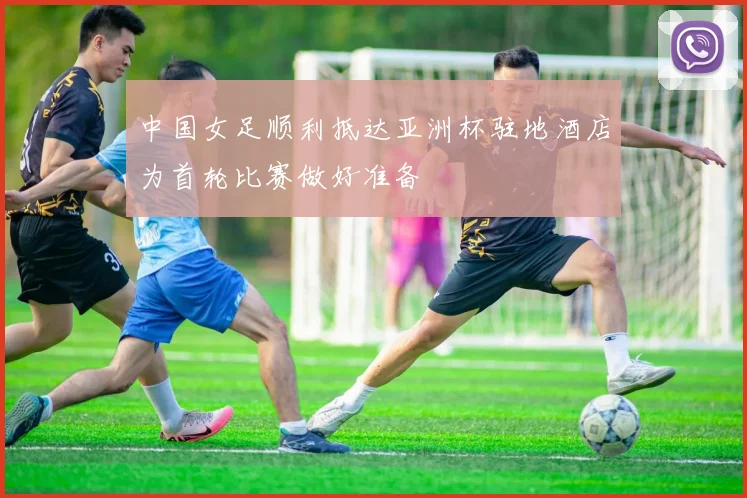 中国女足顺利抵达亚洲杯驻地酒店为首轮比赛做好准备