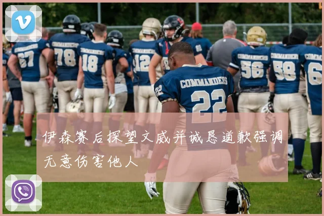 伊森赛后探望文威并诚恳道歉强调无意伤害他人