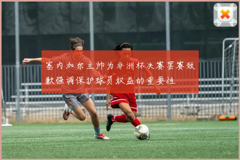 塞内加尔主帅为非洲杯决赛罢赛致歉强调保护球员权益的重要性
